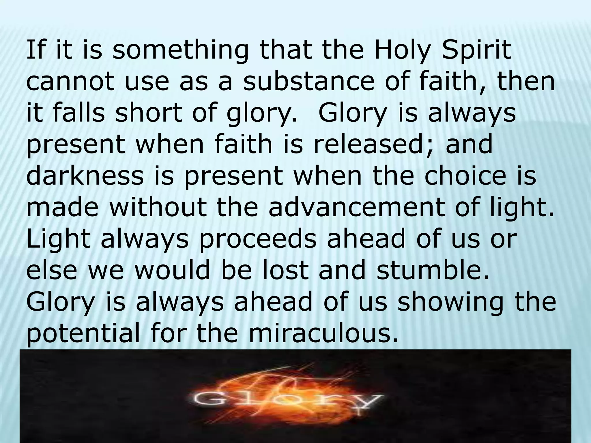 If it is something that the Holy Spirit
cannot use as a substance of faith, then
it falls short of glory. Glory is always
present when faith is released; and
darkness is present when the choice is
made without the advancement of light.
Light always proceeds ahead of us or
else we would be lost and stumble.
Glory is always ahead of us showing the
potential for the miraculous.
 