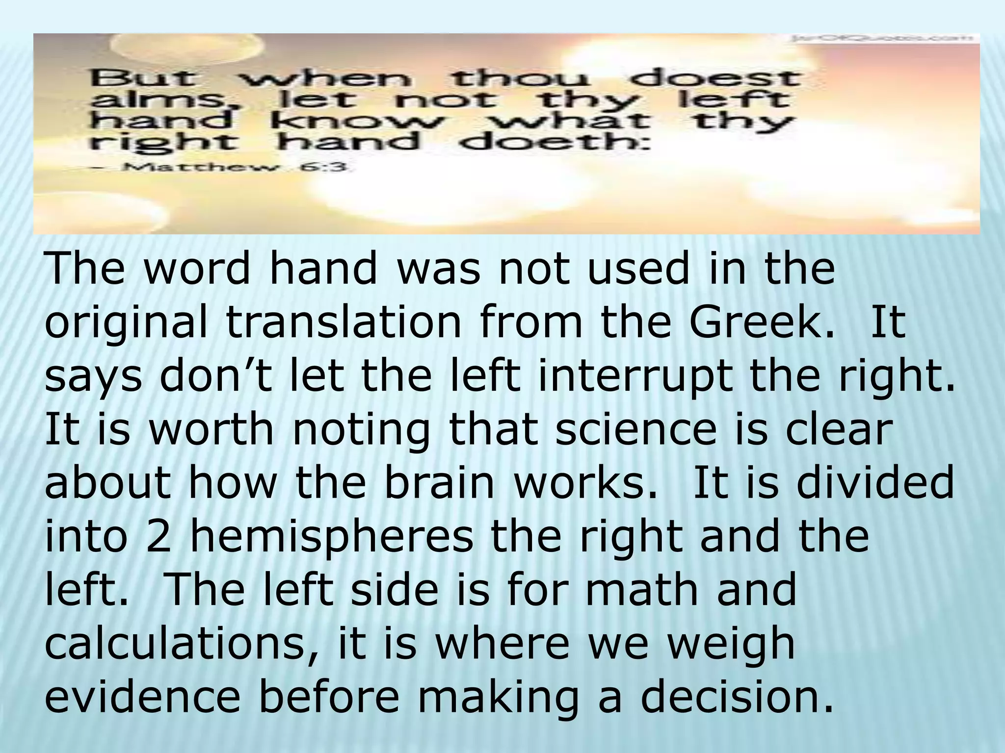 The word hand was not used in the
original translation from the Greek. It
says don’t let the left interrupt the right.
It is worth noting that science is clear
about how the brain works. It is divided
into 2 hemispheres the right and the
left. The left side is for math and
calculations, it is where we weigh
evidence before making a decision.
 