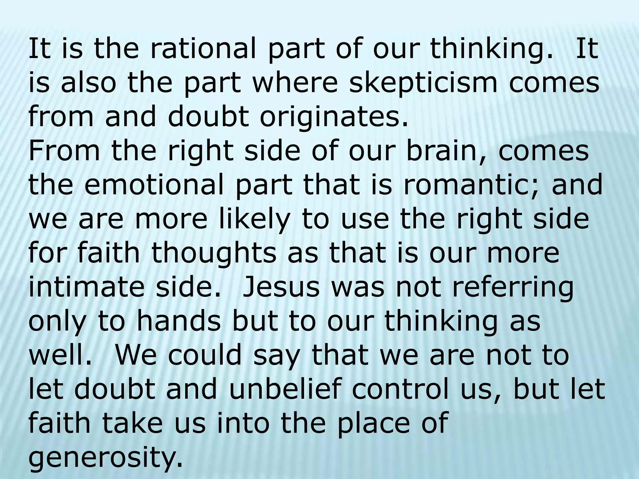 It is the rational part of our thinking. It
is also the part where skepticism comes
from and doubt originates.
From the right side of our brain, comes
the emotional part that is romantic; and
we are more likely to use the right side
for faith thoughts as that is our more
intimate side. Jesus was not referring
only to hands but to our thinking as
well. We could say that we are not to
let doubt and unbelief control us, but let
faith take us into the place of
generosity.
 