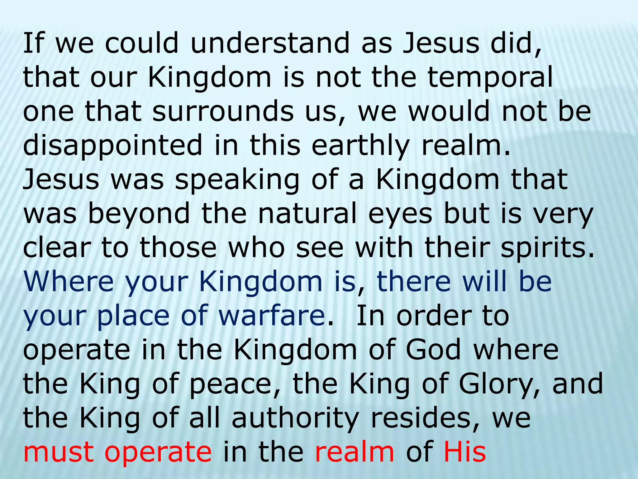 If we could understand as Jesus did,
that our Kingdom is not the temporal
one that surrounds us, we would not be
disappointed in this earthly realm.
Jesus was speaking of a Kingdom that
was beyond the natural eyes but is very
clear to those who see with their spirits.
Where your Kingdom is, there will be
your place of warfare. In order to
operate in the Kingdom of God where
the King of peace, the King of Glory, and
the King of all authority resides, we
must operate in the realm of His
 