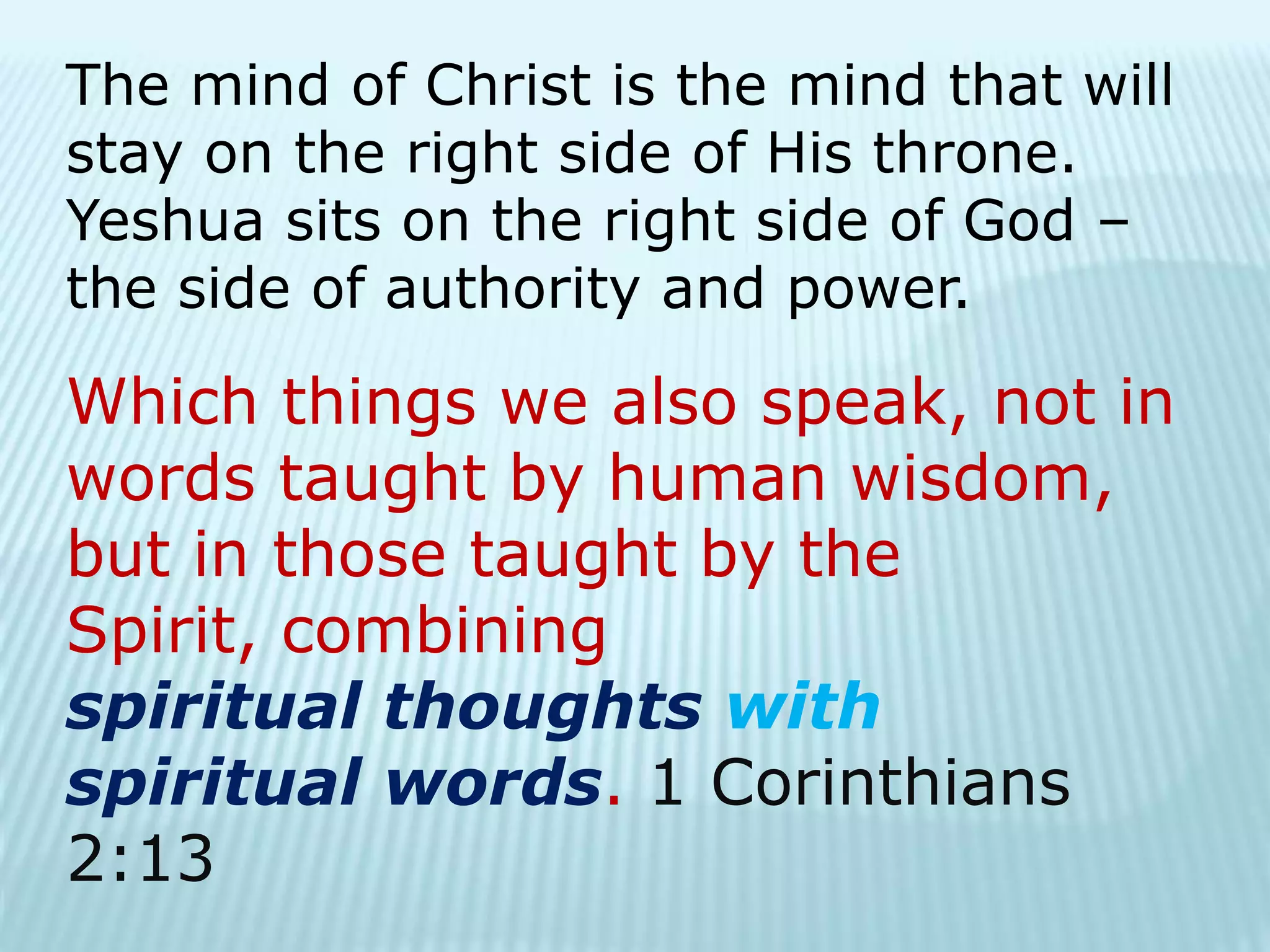 The mind of Christ is the mind that will
stay on the right side of His throne.
Yeshua sits on the right side of God –
the side of authority and power.
Which things we also speak, not in
words taught by human wisdom,
but in those taught by the
Spirit, combining
spiritual thoughts with
spiritual words. 1 Corinthians
2:13
 