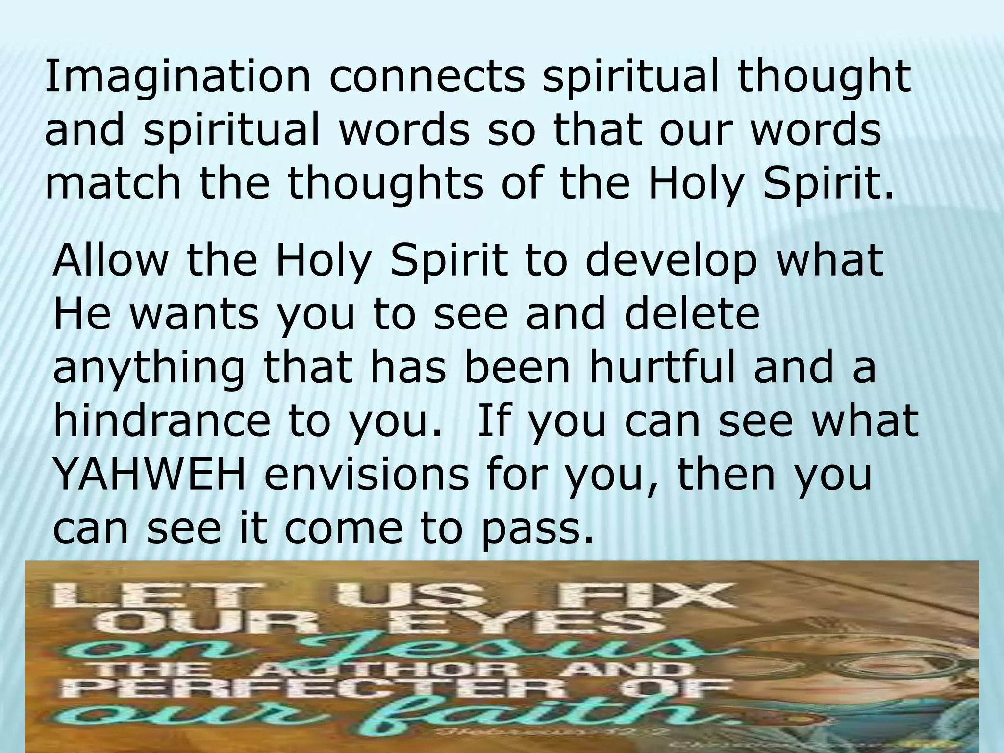 Imagination connects spiritual thought
and spiritual words so that our words
match the thoughts of the Holy Spirit.
Allow the Holy Spirit to develop what
He wants you to see and delete
anything that has been hurtful and a
hindrance to you. If you can see what
YAHWEH envisions for you, then you
can see it come to pass.
 
