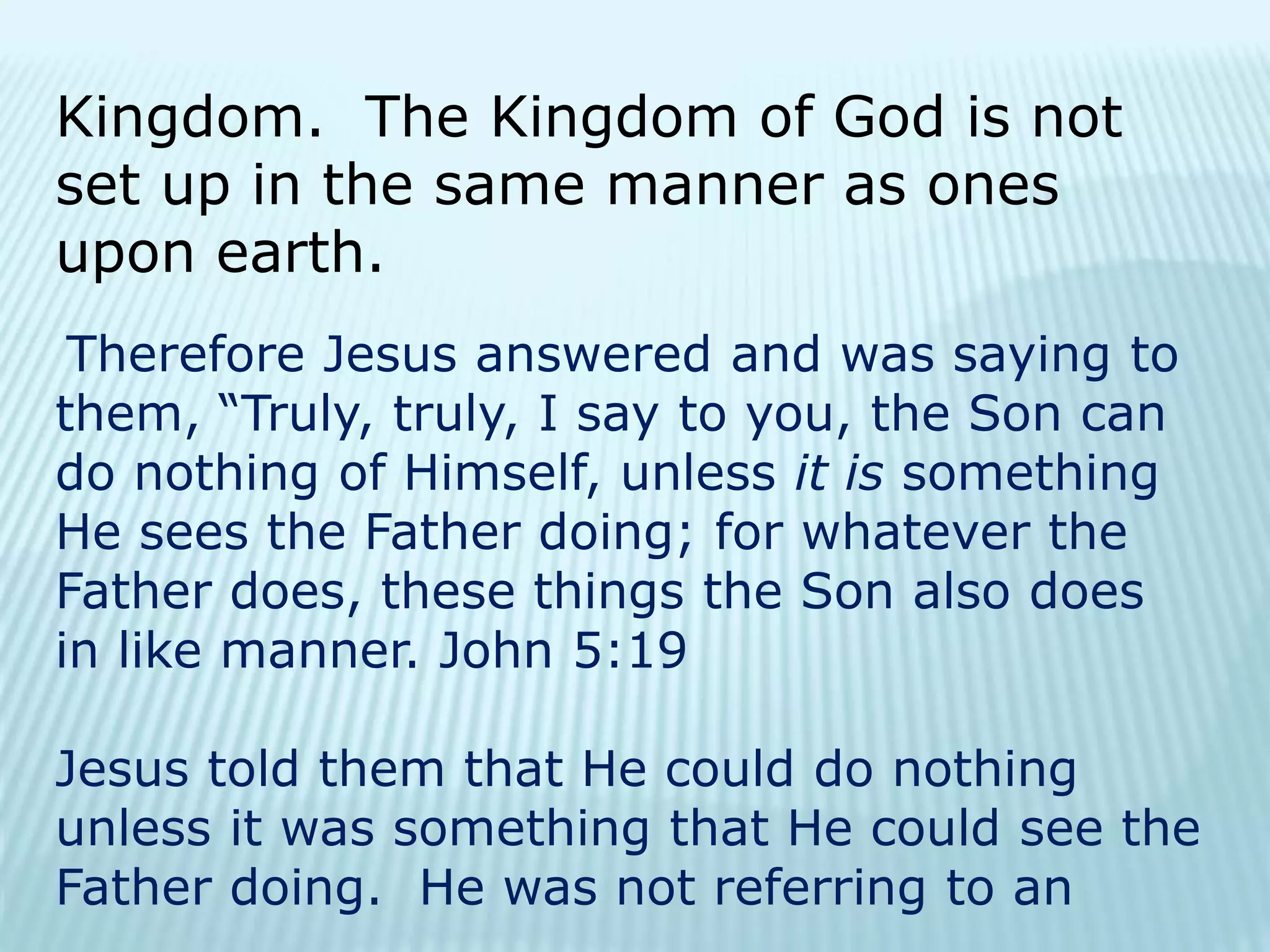 Kingdom. The Kingdom of God is not
set up in the same manner as ones
upon earth.
Therefore Jesus answered and was saying to
them, “Truly, truly, I say to you, the Son can
do nothing of Himself, unless it is something
He sees the Father doing; for whatever the
Father does, these things the Son also does
in like manner. John 5:19
Jesus told them that He could do nothing
unless it was something that He could see the
Father doing. He was not referring to an
 