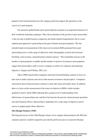 property itself and demonstrate how the company positively impacts the operations or the

success of a sport property.

       For numerous global brands sport sponsorship has emerged as an important dimension of

their worldwide marketing campaigns. Thus, the acceleration in the growth of sport sponsorship

is due not only to global business complexity and media channel fragmentation, but to a more

sophisticated approach to sponsorship on the part of brands and sport properties. This has

included improved measurement of the return on investment (ROI) generated from sport

sponsorship across a wider range of objectives, better demographic research and increased

flexibility, joint revenues, and performance related contracts. “The remarkable increase in the

number of sport properties available and the number of sponsors investing in sport properties

suggest that sponsorship is able to assist a company to achieve its corporate and marketing

objectives” (Seguin and O’Reilly, 2007, p.2).

       Show (2009) reported that companies interested in brand building continue to focus on

data such as media exposure and surveys that measure awareness and perception. Companies

interested in direct financial returns continue to track sales leads and market share. In addition,

there is a focus on the measurement of the return on objectives (ROO), which includes

qualitative metrics. Reid (2006) indicated that a greater level of understanding of the

effectiveness of sponsorship exists and that it has become the purview of procurement specialists

and chief financial officers. Sponsorship is undertaken for a wide range of objectives and its

success is judged against those objectives.

The Olympic Partners (TOP)

The financial success of the 1984 Olympic Games in Los Angeles demonstrated to the IOC that

corporate sponsors would be required to provide the profit necessary to sustain the Olympic




                                                  7
 