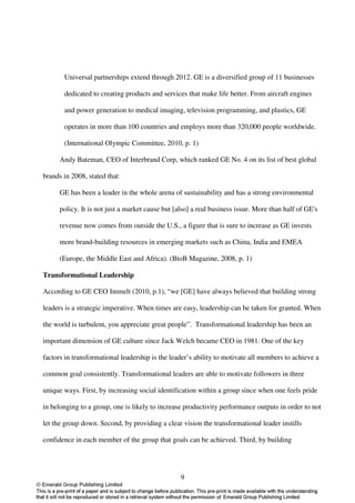 Universal partnerships extend through 2012. GE is a diversified group of 11 businesses

       dedicated to creating products and services that make life better. From aircraft engines

       and power generation to medical imaging, television programming, and plastics, GE

       operates in more than 100 countries and employs more than 320,000 people worldwide.

       (International Olympic Committee, 2010, p. 1)

      Andy Bateman, CEO of Interbrand Corp, which ranked GE No. 4 on its list of best global

brands in 2008, stated that:

      GE has been a leader in the whole arena of sustainability and has a strong environmental

      policy. It is not just a market cause but [also] a real business issue. More than half of GE's

      revenue now comes from outside the U.S., a figure that is sure to increase as GE invests

      more brand-building resources in emerging markets such as China, India and EMEA

      (Europe, the Middle East and Africa). (BtoB Magazine, 2008, p. 1)

Transformational Leadership

According to GE CEO Immelt (2010, p.1), “we [GE] have always believed that building strong

leaders is a strategic imperative. When times are easy, leadership can be taken for granted. When

the world is turbulent, you appreciate great people”. Transformational leadership has been an

important dimension of GE culture since Jack Welch became CEO in 1981. One of the key

factors in transformational leadership is the leader’s ability to motivate all members to achieve a

common goal consistently. Transformational leaders are able to motivate followers in three

unique ways. First, by increasing social identification within a group since when one feels pride

in belonging to a group, one is likely to increase productivity performance outputs in order to not

let the group down. Second, by providing a clear vision the transformational leader instills

confidence in each member of the group that goals can be achieved. Third, by building




                                                  9
 