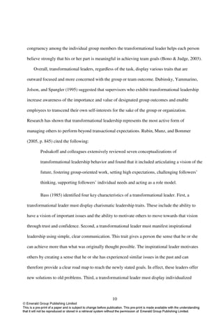 congruency among the individual group members the transformational leader helps each person

believe strongly that his or her part is meaningful in achieving team goals (Bono & Judge, 2003).

   Overall, transformational leaders, regardless of the task, display various traits that are

outward focused and more concerned with the group or team outcome. Dubinsky, Yammarino,

Jolson, and Spangler (1995) suggested that supervisors who exhibit transformational leadership

increase awareness of the importance and value of designated group outcomes and enable

employees to transcend their own self-interests for the sake of the group or organization.

Research has shown that transformational leadership represents the most active form of

managing others to perform beyond transactional expectations. Rubin, Munz, and Bommer

(2005, p. 845) cited the following:

       Podsakoff and colleagues extensively reviewed seven conceptualizations of

       transformational leadership behavior and found that it included articulating a vision of the

       future, fostering group-oriented work, setting high expectations, challenging followers’

       thinking, supporting followers’ individual needs and acting as a role model.

       Bass (1985) identified four key characteristics of a transformational leader. First, a

transformational leader must display charismatic leadership traits. These include the ability to

have a vision of important issues and the ability to motivate others to move towards that vision

through trust and confidence. Second, a transformational leader must manifest inspirational

leadership using simple, clear communication. This trait gives a person the sense that he or she

can achieve more than what was originally thought possible. The inspirational leader motivates

others by creating a sense that he or she has experienced similar issues in the past and can

therefore provide a clear road map to reach the newly stated goals. In effect, these leaders offer

new solutions to old problems. Third, a transformational leader must display individualized



                                                 10
 