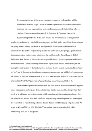 Recommendations are tied to action plans that, if approved by leadership, will be

       implemented within 90 days. The GE WorkOut process builds cooperation between

       functional silos and organizational levels, and increases morale by instilling values of

       excellence, involvement and growth. (C.A. Schifman & Company, 2009, p. 1)

       A general template for the WorkOut process can be summarized as: 1) a group of

employees (and other key stakeholders as necessary) and their leader meet; 2) the leader charges

the group (s) with solving a problem or set of problems shared by the people but which

ultimately are the leader’s responsibility; 3) after the leader leaves, the group(s) spends two or

three days working on developing solutions to the problems under the guidance of skilled

facilitators; 4) at the end of the meeting, the responsible leader rejoins the group(s) and hears its

recommendations -- many other key leaders in the organization are also invited to be present

during this final session; 5) the leader has two response choices on each recommendation: “yes”

or “no;” and 6) the entire activity has strong management support, and middle level resistance to

the process or outcome is not tolerated. In fact, it is acknowledged within GE that obstructing the

efforts of the WorkOut process is a “career-limiting move” (Stewart, 1991, p. 4).

       The WorkOut process has twelve steps that start with an initial session in which ground

rules, introductions and roles are defined. In the next step the team identifies the problem that

needs to be addressed and brainstorms the problems and current barriers to enact change. Once

the problem and barriers have been identified, they are categorized and prioritized. At this point

the focus shifts to brainstorming solutions that are then assessed from a pay-off perspective. As

noted by Welch (2001, p. 182) “WorkOut meant just what the words implied: taking

unnecessary work out of the system.”




                                                  12
 