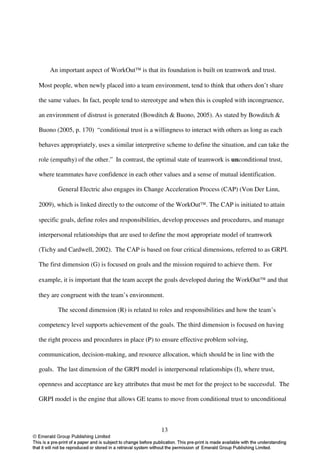 An important aspect of WorkOut is that its foundation is built on teamwork and trust.

Most people, when newly placed into a team environment, tend to think that others don’t share

the same values. In fact, people tend to stereotype and when this is coupled with incongruence,

an environment of distrust is generated (Bowditch & Buono, 2005). As stated by Bowditch &

Buono (2005, p. 170) “conditional trust is a willingness to interact with others as long as each

behaves appropriately, uses a similar interpretive scheme to define the situation, and can take the

role (empathy) of the other.” In contrast, the optimal state of teamwork is unconditional trust,

where teammates have confidence in each other values and a sense of mutual identification.

       General Electric also engages its Change Acceleration Process (CAP) (Von Der Linn,

2009), which is linked directly to the outcome of the WorkOut. The CAP is initiated to attain

specific goals, define roles and responsibilities, develop processes and procedures, and manage

interpersonal relationships that are used to define the most appropriate model of teamwork

(Tichy and Cardwell, 2002). The CAP is based on four critical dimensions, referred to as GRPI.

The first dimension (G) is focused on goals and the mission required to achieve them. For

example, it is important that the team accept the goals developed during the WorkOut and that

they are congruent with the team’s environment.

       The second dimension (R) is related to roles and responsibilities and how the team’s

competency level supports achievement of the goals. The third dimension is focused on having

the right process and procedures in place (P) to ensure effective problem solving,

communication, decision-making, and resource allocation, which should be in line with the

goals. The last dimension of the GRPI model is interpersonal relationships (I), where trust,

openness and acceptance are key attributes that must be met for the project to be successful. The

GRPI model is the engine that allows GE teams to move from conditional trust to unconditional



                                                13
 