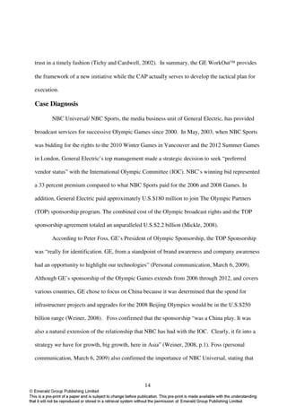 trust in a timely fashion (Tichy and Cardwell, 2002). In summary, the GE WorkOut provides

the framework of a new initiative while the CAP actually serves to develop the tactical plan for

execution.

Case Diagnosis

       NBC Universal/ NBC Sports, the media business unit of General Electric, has provided

broadcast services for successive Olympic Games since 2000. In May, 2003, when NBC Sports

was bidding for the rights to the 2010 Winter Games in Vancouver and the 2012 Summer Games

in London, General Electric’s top management made a strategic decision to seek “preferred

vendor status” with the International Olympic Committee (IOC). NBC’s winning bid represented

a 33 percent premium compared to what NBC Sports paid for the 2006 and 2008 Games. In

addition, General Electric paid approximately U.S.$180 million to join The Olympic Partners

(TOP) sponsorship program. The combined cost of the Olympic broadcast rights and the TOP

sponsorship agreement totaled an unparalleled U.S.$2.2 billion (Mickle, 2008).

       According to Peter Foss, GE’s President of Olympic Sponsorship, the TOP Sponsorship

was “really for identification. GE, from a standpoint of brand awareness and company awareness

had an opportunity to highlight our technologies” (Personal communication, March 6, 2009).

Although GE’s sponsorship of the Olympic Games extends from 2006 through 2012, and covers

various countries, GE chose to focus on China because it was determined that the spend for

infrastructure projects and upgrades for the 2008 Beijing Olympics would be in the U.S.$250

billion range (Weiner, 2008). Foss confirmed that the sponsorship “was a China play. It was

also a natural extension of the relationship that NBC has had with the IOC. Clearly, it fit into a

strategy we have for growth, big growth, here in Asia” (Weiner, 2008, p.1). Foss (personal

communication, March 6, 2009) also confirmed the importance of NBC Universal, stating that



                                                14
 