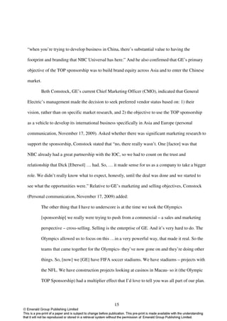 “when you’re trying to develop business in China, there’s substantial value to having the

footprint and branding that NBC Universal has here.” And he also confirmed that GE’s primary

objective of the TOP sponsorship was to build brand equity across Asia and to enter the Chinese

market.

       Beth Comstock, GE’s current Chief Marketing Officer (CMO), indicated that General

Electric’s management made the decision to seek preferred vendor status based on: 1) their

vision, rather than on specific market research, and 2) the objective to use the TOP sponsorship

as a vehicle to develop its international business specifically in Asia and Europe (personal

communication, November 17, 2009). Asked whether there was significant marketing research to

support the sponsorship, Comstock stated that “no, there really wasn’t. One [factor] was that

NBC already had a great partnership with the IOC, so we had to count on the trust and

relationship that Dick [Ebersol] … had. So, … it made sense for us as a company to take a bigger

role. We didn’t really know what to expect, honestly, until the deal was done and we started to

see what the opportunities were.” Relative to GE’s marketing and selling objectives, Comstock

(Personal communication, November 17, 2009) added:

       The other thing that I have to underscore is at the time we took the Olympics

       [sponsorship] we really were trying to push from a commercial – a sales and marketing

       perspective – cross-selling. Selling is the enterprise of GE. And it’s very hard to do. The

       Olympics allowed us to focus on this …in a very powerful way, that made it real. So the

       teams that came together for the Olympics- they’ve now gone on and they’re doing other

       things. So, [now] we [GE] have FIFA soccer stadiums. We have stadiums – projects with

       the NFL. We have construction projects looking at casinos in Macau- so it (the Olympic

       TOP Sponsorship) had a multiplier effect that I’d love to tell you was all part of our plan.




                                                15
 