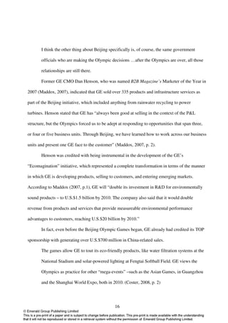 I think the other thing about Beijing specifically is, of course, the same government

       officials who are making the Olympic decisions …after the Olympics are over, all those

       relationships are still there.

       Former GE CMO Dan Henson, who was named B2B Magazine’s Marketer of the Year in

2007 (Maddox, 2007), indicated that GE sold over 335 products and infrastructure services as

part of the Beijing initiative, which included anything from rainwater recycling to power

turbines. Henson stated that GE has “always been good at selling in the context of the P&L

structure, but the Olympics forced us to be adept at responding to opportunities that span three,

or four or five business units. Through Beijing, we have learned how to work across our business

units and present one GE face to the customer” (Maddox, 2007, p. 2).

       Henson was credited with being instrumental in the development of the GE’s

“Ecomagination” initiative, which represented a complete transformation in terms of the manner

in which GE is developing products, selling to customers, and entering emerging markets.

According to Maddox (2007, p.1), GE will “double its investment in R&D for environmentally

sound products – to U.S.$1.5 billion by 2010. The company also said that it would double

revenue from products and services that provide measureable environmental performance

advantages to customers, reaching U.S.$20 billion by 2010.”

       In fact, even before the Beijing Olympic Games began, GE already had credited its TOP

sponsorship with generating over U.S.$700 million in China-related sales.

       The games allow GE to tout its eco-friendly products, like water filtration systems at the

       National Stadium and solar-powered lighting at Fengtai Softball Field. GE views the

       Olympics as practice for other “mega-events” –such as the Asian Games, in Guangzhou

       and the Shanghai World Expo, both in 2010. (Coster, 2008, p. 2)




                                                16
 