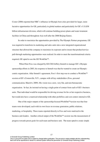 Coster (2008) reported that NBC’s influence in Olympic host cities provided for larger, more

lucrative opportunities for GE, particularly in global markets and particularly for GE’s U.S.$58

billion infrastructure division, which will continue building power plants and water treatment

facilities in China and throughout Asia well after the 2008 Beijing Games.

       In order to maximize the opportunities provided by The Olympic Partner programme, GE

was required to transform its marketing and sales units into a new integrated organizational

structure that allowed the company to maximize its exposure and to insure that product/service

pull-through marketing opportunities were realized. In order to meet the transformational criteria

required, GE opted to use the GE WorkOut.

        When Peter Foss was charged by GE CEO Jeffery Immelt to manage GE’s Olympic

sponsorship efforts in 2003, his response to Immelt was that he wanted to create an Olympic-

centric organization. After Immelt’s agreement, Foss’s first step was to conduct a WorkOut

session at GE’s Crotonville, N.Y., campus with all key stakeholders (Foss, personal

communication, March 6, 2009). His vision was a new, very flat, and non-bureaucratic

organization. In fact, he insisted on having a single point of contact from each of GE’s business

units. That individual would be responsible for driving revenue for his or her respective business,

but would also have a matrixed relationship with other profit/loss and cost centers internal to GE.

       One of the major outputs of the sponsorship-focused WorkOutsession was that four

teams were developed, each with its own focus on revenue generation, public relations,

marketing, or hospitality. These teams reported directly to Foss and were matrixed to the

business unit leaders. Another critical output of the WorkOut session was the measurement of

progress towards preset goals for each team and business unit. The team opted to create simple




                                                17
 