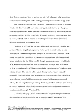 visual dashboards that were based on real time data and would indicate red and green markers,

where red indicated that a gap existed in reaching goals and green indicated that no gap existed.

       Data allowed the leadership teams to make quick, fact based decisions and, according to

Foss, the data showed where GE had weaknesses or gaps in product or service offerings and

where they were required to partner with other firms to meet the needs of the customer (Personal

communication, March 6, 2009). Additionally, GE created “heat maps” that provided flash data

on which specific GE products and services were being utilized at each venue (Katsuleres,

personal communication, November 19, 2009).

       The impact of the Crotonville WorkOut on GE’s Olympic marketing endeavors was

profound. The most compelling data point was that the growth in non-advertising revenue

increased from U.S.$80 million generated during the 2006 Torino Winter Games to U.S.$700

million generated prior to and during the 2008 Beijing Summer Games. Other key metrics of

success included the fact that GE had over 300 Olympic related projects underway in China by

2005. This included the construction of the national stadium and major power projects that

involved the installation of over 700 gas, hydro, and wind generator systems. According to some

estimates China could be a U.S.$1 trillion green technology market for environmentally

sustainable "green technologies" going forward. GE involvement emanates from 300 potential

green technology options for China, spanning energy, water, buildings, transportation and

industry. Due to the migration of approximately 18 million people from rural areas to urban areas

each year, it is estimated that by 2050 China will have more than 200 cities with populations of

more than one million people (Wanxian, 2008).

       Additionally in Beijing, GE sold MRI and ultrasound equipment through its healthcare

unit and aided in the design and construction of oil and gas pipelines within China. Most




                                                18
 