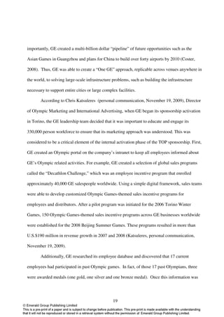 importantly, GE created a multi-billion dollar “pipeline” of future opportunities such as the

Asian Games in Guangzhou and plans for China to build over forty airports by 2010 (Coster,

2008). Thus, GE was able to create a “One GE” approach, replicable across venues anywhere in

the world, to solving large-scale infrastructure problems, such as building the infrastructure

necessary to support entire cities or large complex facilities.

       According to Chris Katsuleres (personal communication, November 19, 2009), Director

of Olympic Marketing and International Advertising, when GE began its sponsorship activation

in Torino, the GE leadership team decided that it was important to educate and engage its

330,000 person workforce to ensure that its marketing approach was understood. This was

considered to be a critical element of the internal activation phase of the TOP sponsorship. First,

GE created an Olympic portal on the company’s intranet to keep all employees informed about

GE’s Olympic related activities. For example, GE created a selection of global sales programs

called the “Decathlon Challenge,” which was an employee incentive program that enrolled

approximately 40,000 GE salespeople worldwide. Using a simple digital framework, sales teams

were able to develop customized Olympic Games-themed sales incentive programs for

employees and distributors. After a pilot program was initiated for the 2006 Torino Winter

Games, 150 Olympic Games-themed sales incentive programs across GE businesses worldwide

were established for the 2008 Beijing Summer Games. These programs resulted in more than

U.S.$190 million in revenue growth in 2007 and 2008 (Katsuleres, personal communication,

November 19, 2009).

       Additionally, GE researched its employee database and discovered that 17 current

employees had participated in past Olympic games. In fact, of those 17 past Olympians, three

were awarded medals (one gold, one silver and one bronze medal). Once this information was




                                                 19
 