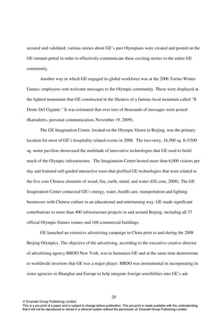 secured and validated, various stories about GE’s past Olympians were created and posted on the

GE intranet portal in order to effectively communicate these exciting stories to the entire GE

community.

       Another way in which GE engaged its global workforce was at the 2006 Torino Winter

Games; employees sent welcome messages to the Olympic community. These were displayed at

the lighted monument that GE constructed in the likeness of a famous local mountain called “Il

Dente Del Gigante.” It was estimated that over tens of thousands of messages were posted

(Katsuleres, personal communication, November 19, 2009).

       The GE Imagination Center, located on the Olympic Green in Beijing, was the primary

location for most of GE’s hospitality related events in 2008. The two-story, 16,500 sq. ft./1500

sq. meter pavilion showcased the multitude of innovative technologies that GE used to build

much of the Olympic infrastructure. The Imagination Center hosted more than 6,000 visitors per

day and featured self-guided interactive tours that profiled GE technologies that were related to

the five core Chinese elements of wood, fire, earth, metal, and water (GE.com, 2008). The GE

Imagination Center connected GE’s energy, water, health care, transportation and lighting

businesses with Chinese culture in an educational and entertaining way. GE made significant

contributions to more than 400 infrastructure projects in and around Beijing, including all 37

official Olympic Games venues and 168 commercial buildings.

       GE launched an extensive advertising campaign in China prior to and during the 2008

Beijing Olympics. The objective of the advertising, according to the executive creative director

of advertising agency BBDO New York, was to humanize GE and at the same time demonstrate

to worldwide investors that GE was a major player. BBDO was instrumental in incorporating its

sister agencies in Shanghai and Europe to help integrate foreign sensibilities into GE’s ads




                                                20
 