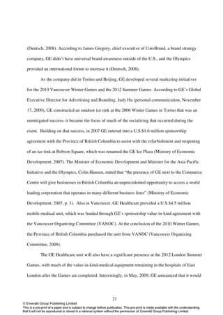 (Deutsch, 2008). According to James Gregory, chief executive of CoreBrand, a brand strategy

company, GE didn’t have universal brand awareness outside of the U.S., and the Olympics

provided an international forum to increase it (Deutsch, 2008).

       As the company did in Torino and Beijing, GE developed several marketing initiatives

for the 2010 Vancouver Winter Games and the 2012 Summer Games. According to GE’s Global

Executive Director for Advertising and Branding, Judy Hu (personal communication, November

17, 2009), GE constructed an outdoor ice rink at the 2006 Winter Games in Torino that was an

unmitigated success- it became the focus of much of the socializing that occurred during the

event. Building on that success, in 2007 GE entered into a U.S.$1.6 million sponsorship

agreement with the Province of British Columbia to assist with the refurbishment and reopening

of an ice rink at Robson Square, which was renamed the GE Ice Plaza (Ministry of Economic

Development, 2007). The Minister of Economic Development and Minister for the Asia Pacific

Initiative and the Olympics, Colin Hansen, stated that “the presence of GE next to the Commerce

Centre will give businesses in British Columbia an unprecedented opportunity to access a world

leading corporation that operates in many different business lines” (Ministry of Economic

Development, 2007, p. 1). Also in Vancouver, GE Healthcare provided a U.S.$4.5 million

mobile medical unit, which was funded through GE’s sponsorship value-in-kind agreement with

the Vancouver Organizing Committee (VANOC). At the conclusion of the 2010 Winter Games,

the Province of British Columbia purchased the unit from VANOC (Vancouver Organizing

Committee, 2009).

       The GE Healthcare unit will also have a significant presence at the 2012 London Summer

Games, with much of the value-in-kind-medical equipment remaining in the hospitals of East

London after the Games are completed. Interestingly, in May, 2009, GE announced that it would




                                               21
 