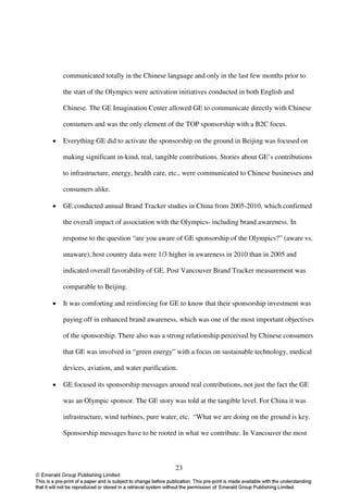 communicated totally in the Chinese language and only in the last few months prior to

    the start of the Olympics were activation initiatives conducted in both English and

    Chinese. The GE Imagination Center allowed GE to communicate directly with Chinese

    consumers and was the only element of the TOP sponsorship with a B2C focus.

•   Everything GE did to activate the sponsorship on the ground in Beijing was focused on

    making significant in-kind, real, tangible contributions. Stories about GE’s contributions

    to infrastructure, energy, health care, etc., were communicated to Chinese businesses and

    consumers alike.

•   GE conducted annual Brand Tracker studies in China from 2005-2010, which confirmed

    the overall impact of association with the Olympics- including brand awareness. In

    response to the question “are you aware of GE sponsorship of the Olympics?” (aware vs.

    unaware), host country data were 1/3 higher in awareness in 2010 than in 2005 and

    indicated overall favorability of GE. Post Vancouver Brand Tracker measurement was

    comparable to Beijing.

•   It was comforting and reinforcing for GE to know that their sponsorship investment was

    paying off in enhanced brand awareness, which was one of the most important objectives

    of the sponsorship. There also was a strong relationship perceived by Chinese consumers

    that GE was involved in “green energy” with a focus on sustainable technology, medical

    devices, aviation, and water purification.

•   GE focused its sponsorship messages around real contributions, not just the fact the GE

    was an Olympic sponsor. The GE story was told at the tangible level. For China it was

    infrastructure, wind turbines, pure water, etc. “What we are doing on the ground is key.

    Sponsorship messages have to be rooted in what we contribute. In Vancouver the most



                                             23
 