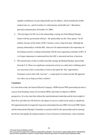 tangible contribution was providing health care for athletes, which included the mobile

       medical unit, etc., and for London it is infrastructure and health care”. (Katsuleres,

       personal communication, November 19, 2009).

   •    The real legacy for GE was in the relationships coming out of the Beijing Olympic

       Games with key government officials – the sponsorship was the “door opener.” In all

       markets, because of the nature of GE’s business, it has a long-term play. Although the

       primary relationship is with the IOC, what can’t be underestimated is the importance of

       developing a positive working relationship with the local organizing committee (LOC). It

       is of major importance to understand how the LOC is structured and how it functions.

   •   GE realized early on that it couldn’t possibly manage the Beijing Olympic sponsorship

       from the U.S. There was significant commercial activity on a daily basis in Beijing and it

       was necessary to have a team there to look at and report the “big” opportunities.

       Customers want to deal with “one face” – a single point of contact and the GE approach

       was: How can we help you find a solution?

Conclusion

It is clear that to date, the General Electric Company’s B2B-focused TOP sponsorship has been a

success from branding, return on investment (ROI), and return on objectives (ROO)

perspectives. It is also clear that without the transformational leadership and the keen insight of

Peter Foss and other key GE directors, the degree of success would not be nearly as significant.

GE opportunistically leveraged the long-term relationship between NBC Universal/ NBC Sports

and the International Olympic Committee to position itself for the sponsorship and for entering

the diverse and rapidly developing markets of Asia. Focused on infrastructure, water treatment,




                                                 24
 