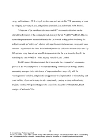 energy and health care, GE developed, implemented, and activated its TOP sponsorship to brand

the company, especially in Asia, and generate revenue in Asia, Europe and North America.

       Perhaps one of the most interesting aspects of GE’s sponsorship initiative was the

internal transformation of the company through its use of the GE WorkOutand CAP. This was

a critical requirement that was needed in order for GE to reach its key goal of developing the

ability to provide an "end to end" solution with regard to major infrastructure, energy, and water

treatment - regardless of the venue. GE's leadership team was convinced that this would be a key

differentiator going forward and was able to demonstrate that the new streamlined model for

marketing and sales worked in Torino, Beijing, Vancouver, and London.

       The GE sponsorship demonstrated that it is essential for a corporation’s sponsorship

goals to fit the broader objectives of its overall marketing communication strategy. The GE

sponsorship was synergistic with the rest of its promotional mix, especially with the

“Ecomagination” initiative, and provided an opportunity to complement all of its marketing and

brand building efforts and leverage its sales objectives by creating an integrated marketing

program. The GE TOP sponsorship provides a successful model for sport marketers, brand

managers, CMOs and CFOs.




                                                25
 