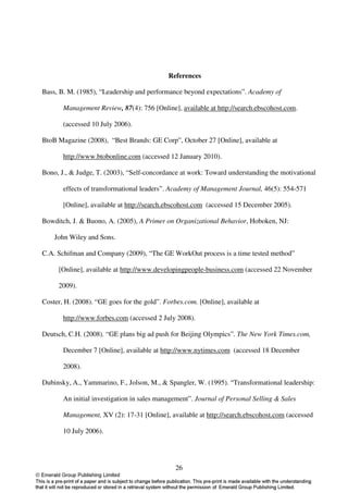 References

Bass, B. M. (1985), “Leadership and performance beyond expectations”. Academy of

       Management Review, 87(4): 756 [Online], available at http://search.ebscohost.com.

       (accessed 10 July 2006).

BtoB Magazine (2008), “Best Brands: GE Corp”, October 27 [Online], available at

       http://www.btobonline.com (accessed 12 January 2010).

Bono, J., & Judge, T. (2003), “Self-concordance at work: Toward understanding the motivational

       effects of transformational leaders”. Academy of Management Journal, 46(5): 554-571

       [Online], available at http://search.ebscohost.com (accessed 15 December 2005).

Bowditch, J. & Buono, A. (2005), A Primer on Organizational Behavior, Hoboken, NJ:

    John Wiley and Sons.

C.A. Schifman and Company (2009), “The GE WorkOut process is a time tested method”

     [Online], available at http://www.developingpeople-business.com (accessed 22 November

     2009).

Coster, H. (2008). “GE goes for the gold”. Forbes.com. [Online], available at

       http://www.forbes.com (accessed 2 July 2008).

Deutsch, C.H. (2008). “GE plans big ad push for Beijing Olympics”. The New York Times.com,

       December 7 [Online], available at http://www.nytimes.com (accessed 18 December

       2008).

Dubinsky, A., Yammarino, F., Jolson, M., & Spangler, W. (1995). “Transformational leadership:

       An initial investigation in sales management”. Journal of Personal Selling & Sales

       Management, XV (2): 17-31 [Online], available at http://search.ebscohost.com (accessed

       10 July 2006).




                                               26
 