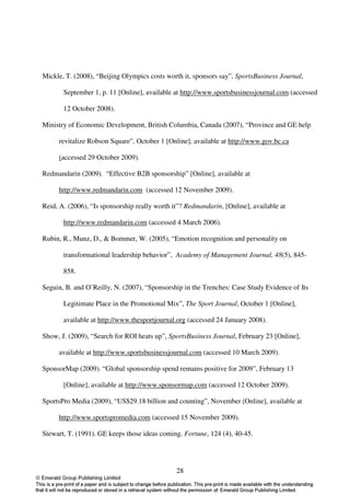 Mickle, T. (2008), “Beijing Olympics costs worth it, sponsors say”, SportsBusiness Journal,

       September 1, p. 11 [Online], available at http://www.sportsbusinessjournal.com (accessed

       12 October 2008).

Ministry of Economic Development, British Columbia, Canada (2007), “Province and GE help

     revitalize Robson Square”, October 1 [Online], available at http://www.gov.bc.ca

     (accessed 29 October 2009).

Redmandarin (2009). “Effective B2B sponsorship” [Online], available at

     http://www.redmandarin.com (accessed 12 November 2009).

Reid, A. (2006), “Is sponsorship really worth it”? Redmandarin, [Online], available at

       http://www.redmandarin.com (accessed 4 March 2006).

Rubin, R., Munz, D., & Bommer, W. (2005), “Emotion recognition and personality on

       transformational leadership behavior”, Academy of Management Journal, 48(5), 845-

       858.

Seguin, B. and O’Reilly, N. (2007), “Sponsorship in the Trenches: Case Study Evidence of Its

       Legitimate Place in the Promotional Mix”, The Sport Journal, October 1 [Online],

       available at http://www.thesportjournal.org (accessed 24 January 2008).

Show, J. (2009), “Search for ROI heats up”, SportsBusiness Journal, February 23 [Online],

     available at http://www.sportsbusinessjournal.com (accessed 10 March 2009).

SponsorMap (2009). “Global sponsorship spend remains positive for 2009”, February 13

       [Online], available at http://www.sponsormap.com (accessed 12 October 2009).

SportsPro Media (2009), “US$29.18 billion and counting”, November [Online], available at

     http://www.sportspromedia.com (accessed 15 November 2009).

Stewart, T. (1991). GE keeps those ideas coming. Fortune, 124 (4), 40-45.




                                               28
 