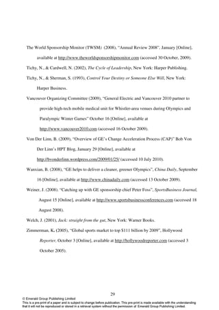 The World Sponsorship Monitor (TWSM) (2008), “Annual Review 2008”, January [Online],

     available at http://www.theworldsponsorshipmonitor.com (accessed 30 October, 2009).

Tichy, N., & Cardwell, N. (2002), The Cycle of Leadership, New York: Harper Publishing.

Tichy, N., & Sherman, S. (1993), Control Your Destiny or Someone Else Will, New York:

     Harper Business.

Vancouver Organizing Committee (2009), “General Electric and Vancouver 2010 partner to

       provide high-tech mobile medical unit for Whistler-area venues during Olympics and

       Paralympic Winter Games” October 16 [Online], available at

       http://www.vancouver2010.com (accessed 16 October 2009).

Von Der Linn, B. (2009), “Overview of GE’s Change Acceleration Process (CAP)” Bob Von

     Der Linn’s HPT Blog, January 29 [Online], available at

     http://bvonderlinn.wordpress.com/2009/01/25/ (accessed 10 July 2010).

Wanxian, B. (2008), “GE helps to deliver a cleaner, greener Olympics”, China Daily, September

     16 [Online], available at http://www.chinadaily.com (accessed 13 October 2009).

Weiner, J. (2008). “Catching up with GE sponsorship chief Peter Foss”, SportsBusiness Journal,

      August 15 [Online], available at http://www.sportsbusinessconferences.com (accessed 18

      August 2008).

Welch, J. (2001), Jack: straight from the gut, New York: Warner Books.

Zimmerman, K. (2005), “Global sports market to top $111 billion by 2009”, Hollywood

       Reporter, October 3 [Online], available at http://hollywoodreporter.com (accessed 3

       October 2005).




                                              29
 