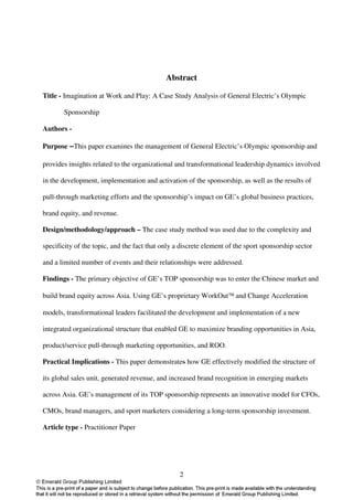 Abstract

Title - Imagination at Work and Play: A Case Study Analysis of General Electric’s Olympic

       Sponsorship

Authors -

Purpose –This paper examines the management of General Electric’s Olympic sponsorship and

provides insights related to the organizational and transformational leadership dynamics involved

in the development, implementation and activation of the sponsorship, as well as the results of

pull-through marketing efforts and the sponsorship’s impact on GE’s global business practices,

brand equity, and revenue.

Design/methodology/approach – The case study method was used due to the complexity and

specificity of the topic, and the fact that only a discrete element of the sport sponsorship sector

and a limited number of events and their relationships were addressed.

Findings - The primary objective of GE’s TOP sponsorship was to enter the Chinese market and

build brand equity across Asia. Using GE’s proprietary WorkOut and Change Acceleration

models, transformational leaders facilitated the development and implementation of a new

integrated organizational structure that enabled GE to maximize branding opportunities in Asia,

product/service pull-through marketing opportunities, and ROO.

Practical Implications - This paper demonstrates how GE effectively modified the structure of

its global sales unit, generated revenue, and increased brand recognition in emerging markets

across Asia. GE’s management of its TOP sponsorship represents an innovative model for CFOs,

CMOs, brand managers, and sport marketers considering a long-term sponsorship investment.

Article type - Practitioner Paper




                                                  2
 