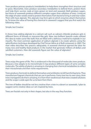 11
Trees produce primary products (metabolites) to help them strengthen their structure and
to grow. Meanwhile, trees produce secondary metabolites to defend them, protect them
and help them survive. Look at trees grown on land and seaweed. Both produce sugars,
but those of seaweeds produce different complex sugars than cellulose of trees. Living on
the edge of water weeds need to protect themselves from bacteria living in and near water.
Their cells have alginate. This alginate may form gels to which enzymes attach themselves
to. To know the value of having this chemical in seaweed I suggest that you first watch the
following video.
Simple, but Creative
It shows how adding alginate to a calcium salt such as calcium chloride produces gels in
different forms of threads or macaroni-like gels. Now, two brilliant Spanish cooks utilized
this idea to make caviar-like balls that are filled with a delicious material to explode in our
mouths. The most common application of sodium alginate is to create spheres using the
spherification technique developed by Chef Ferran Adria at el Bulli restaurant in 2003. The
next video describes this process adequately. A seaweed chemical opened the door for
many new and healthy food products in the market that generate millions of dollars and
satisfied customers. How did seaweeds figure out the value of alginates?
Simple, but Creative
Trees enjoy the game of life. This is evidenced in the thousand of molecules trees produce.
Because a tree adapts to its microclimate it may produce different types of same complex
molecules.The ability of plants is amazing in changing their chemical metabolites to reflect
their microclimate and their niche requirements.
Trees produce chemicals to defend themselves and antibiotics to kill harmful bacteria.They
manufacture fragrant chemicals that we use in perfumes. Every tree has its own story. How
trees managed to do that is amazing. It is from their weaknesses that trees created solutions
and the scope is wide open for us to learn from them.
The tree of beBee should be not less creative than a tree in a desert or seaweeds. I plan to
suggest some creative ideas as I am inspired by trees.
Trees are fractals not only in their shapes, but also in the way they function.
 