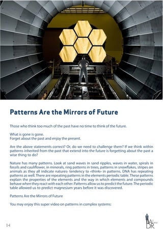 14
Patterns Are the Mirrors of Future
Those who think too much of the past have no time to think of the future.
What is gone is gone.
Forget about the past and enjoy the present.
Are the above statements correct? Or, do we need to challenge them? If we think within
patterns inherited from the past that extend into the future is forgetting about the past a
wise thing to do?
Nature has many patterns. Look at sand waves in sand ripples, waves in water, spirals in
fossils and cauliflower, in minerals, ring patterns in trees, patterns in snowflakes, stripes on
animals as they all indicate natures› tendency to «think» in patterns. DNA has repeating
patterns as well.There are repeating patterns in the elements periodic table.These patterns
explain the properties of the elements and the way in which elements and compounds
behavewhentheyreactwitheachother.Patternsallowustopredictthefuture.Theperiodic
table allowed us to predict magnesium years before it was discovered.
Patterns Are the Mirrors of Future
You may enjoy this super video on patterns in complex systems:
 