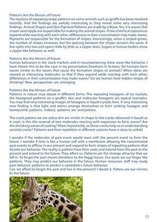 15
Patterns Are the Mirrors of Future
The mystery of repeating stripe patterns on some animals such as giraffe has been resolved
recently. And the findings are awfully interesting as they reveal some very interesting
findings. Animal Shapes and Skin Pigment Patterns are made by aWave.Yes, it is waves that
create sand ripple are responsible for making the animal stripes. If two chemical substances
expand while reacting with each other, differences in their concentration may make waves.
Pigments are responsible for the formation of stripes. Interestingly, when a striped grows,
the number of stripes increases, but the spacing between the stripes remains the same. A
line splits into two and opens little by little as a zipper does. Sugars in human bodies show
a zipper-like behavior as well.
Patterns Are the Mirrors of Future
Human behaviors in the stock markets and in mountaineering show wave-like behavior. I
have shown this to be the case in my presentation Emotions in Actions. Do humans form
waves similar to the waves that cause the formation stripes of animals? When ideas are
viewed as interacting molecules so that if they expand while reacting with each other,
differences in their concentration may make waves? Do we human have hidden stripes of
thinking? New perspectives are emerging.
Patterns Are the Mirrors of Future
Patterns in nature may repeat in different forms. The repeating hexagons of ice crystals,
the hexagonal patterns on a giraffe’s skin and molecular hexagons are typical examples.
You may find very interesting images of hexagons in liquid crystals here. A very interesting
new finding is that light and atoms arrange themselves to form striking hexagon and
honeycomb patterns. Indeed, patterns are everywhere.
The crack pattern we see zebra skin are similar in shape to the cracks observed in basalt as
it cools. Is this the reversal of two molecules reacting with expansion to form waves? Are
the shrinking waves of cooling? More importantly, so these cracks help us in understanding
societal cracks? Patterns and their repetition in different systems have a story to unfold.
I wonder if the molecules of past event would react with the present event to form the
future. I wonder if time is like a human cell with a membrane allowing the concentrated
past events to diffuse in our present and expand to form stripes of repeating patterns that
dictate our behavior. The reality is pattern have their roots and extend from the past to the
present and extend to the future. They affect us. Patterns are the strange attractor that we
fall in. To forget the past means blindness to the foggy future. Our pasts are our finger like
patterns. They may predict our behavior in the future. Human resources staff may study
past behavior patterns to predict a candidate›s future behavior.
Can we afford to forget the past and live in the present? I doubt it. Patters are our mirrors
to the future.
 