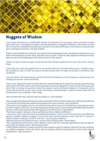 16
Nuggets of Wisdom
I have been honored by a considerable number of comments on my buzzes. Some comments carried
gems with them. I extracted some gems and compiled them as Nuggets of Wisdom. I have plans to write
Part 2; however I wanted first to probe your reactions to the idea of this buzz. I know there are many buried
gems waiting for extraction, but they shall be.
beBee is a great platform to allow for such high level of exchanging minds. Compiling scattered gems may
lead to the emergence of new ideas, thoughts and concepts. I hope this idea appeals to all bees and that
they too start on compiling gems from the comments they receive.
«When we look at nature we get a sense that the Past, Present and Future are one in the same»- Harvey
Lloyd
I think that the word that applies here in connection with the movement discussed is «comfort zone».
We establish an area in which we assume we have control when in reality all we have is familiarity- Sara
Jacobovici
«You can›t live in the future but you can live in the past. Similarly, you can›t change your past but you can
change your future»- James O›Connell
«Does a tree respond to some outside influences automatically and to others by sensing, experimenting,
connecting with other plants and communicating to create an adaptation? I don›t know the answer, but,
what I like is musing on questions where the answer is yet to be found. Maybe it is important not to
necessarily know the answer, but, to know that living, animate beings in nature all have soem form of
consciousness and creativity»- Deb Lange
«We are within the trees, and the trees are within us»- Irene Hackett
«We›re good at developing things that wipe out the bad stuff but unfortunately take all the good stuff with
it. Seems the art of selectivity of trees has out done the science of man»- Sara Jacobovici
«The reason we struggle so much is we want to narrow down cause to one big bang or a few logical inputs
but life is organic and in flux. An answered question today may need to be answered differently tomorrow
based on what occurred overnight. We experience this all the time»- Deb Helfrich.
«Tree leaves speak in whispers. I grew up talking to them»- Melissa Hefferman
«I love trees. Each and every tree has multiple personalities. A tree can be lush and green and reflect the
glorious sunlight making us happy. A tree can be bare and frail making us sad. A can be in covered in
delicate blooms making us think of new life»- Franci Eugenia Hoffman
«Whoever learns how to listen to trees, can learn the truth about life»- Amina Alami
«The sophistication of trees lies in their ability to move with the wind, like organizations that are able to
bend with the market trend»- Mohammed Sultan
«I think“Mother Nature”is creative and all she has created is part of creativity. I think for human creativity,
our ability to imagine is the sole criteria. We can imagine without creating, but we can’t create without
imagination»- Sara Jacobovici
 