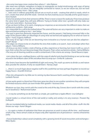 17
«Are some tree types more creative than others»? - John Rylance
«We need new symbols, metaphors to begin to impregnate our body/mind/energy with ways of being
that we are a part of nature. We are integrally connected to nature, as we are nature too, but we have
separated ourselves from»- Deb Lange
«…trees exist in stillness peacefully and yet are so much at work - creating that which it needs, which in
turn, creates that which all of life needs - reminds me that creativity occurs naturally and for good reason»-
Irene Hackett
«Every tree produces fruits that someone will like.There is never a reason for zealously. If two trees produce
the same kind of apple they will taste different. Trying to hinder other tree´s growth will only make our
own fruits taste bitter»- Aurorasa Sima
«If we can learn to flow, or to swim, changing our responses as we encounter the different states, then we
will become resilient»- Deb Lange
«It is impossible for a cell to be evolved alone! The external factors are very important in order to make an
idea enriched according to me»! - Jeet Sarkar
«The past is gone but obviously impacted the future, and the present. I feel being immersed fully in the
edge of the present offers an advantage of using what we learned and applying this to what we want to
learn»- Franci Eugenia Hoffman
«The irony of our age is that we are becoming more innovative as a human race yet also less adaptive»-
CityVP Manjit
«The edges we choose to be on should be the ones that enable us to search , learn and adapt rather than
adjust»- Fatima Williams
«As long as we don›t isolate a state of being, an idea, experience or learning, but move it with us, carry it
over, that is when the sum becomes larger than the parts.That›s when we become whole»- FatimaWilliams
«The very act of cleaning could be as well a contaminant, if the criteria are wrong»- David Navarro López
«Let›s clean the ours «rooftops/brains» with the soap of colorful and cheerful thinking so we can be wrap
around in the brilliant colors of life and allow them to wrap our»- Emilia M. Ludovino
«Our brains have become the battlefield of right and wrong. This mash up seems to divide us and nature
does provide the solution, if only we would listen»- Harvey Lloyd
«…there is so much hype about negative stuff in this world that we have perhaps forgotten to record our
happy hours»- Anandhi Krishnan
«Then she whispered in my little ear it›s raining my dear because God is washing all the negativity away»-
Loribeth Pierson
«A tree works great in a forest but if the trees grow too close to one another sometimes they will compete
for limited resources which can even hinder their growth»- Aurorasa Sima
Whatever our joys, they vanish with the crowd at the end of the day. Grieves don›t vanish with the crowd,
but in loneliness»- Mohammed Sultan
«…it may be something we do that feels so simple, yet could have a ripple effect!»- Lisa Gallagher
«Social media is a virtual mirror of the real world or reality and variety is its very essence»- Praveen Raj
Gullepalli
«We are inundated daily by traditional media, our social media «feeds» and all of the other «stuff» this life
throws our way»- Aaron Skogen
«…it›s again a matter of realization that there are processes at work in nature all the time - and however
small or big - these stimuli create an impact only after repeated acts of persistence»- namita sinhanamita
sinha
«Future leadership is about social complexity with a growing trend of social encounters and exchanges»-
Milos Djukic
 