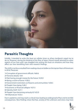 18
Parasitic Thoughts
Initially, I intended to write this buzz on cellular times as @Sara Jacobovici urged me to
do so. However; during the thinking of the flow of ideas I found myself attracted to other
aspects of our lives and I was dragged into writing this buzz on emotions and how they
affect our lives benefiting from new research findings.
TheshiftinmyfocusresultedfromreadingabuzzonbeBeeonthetoptenfearsofAmericans
in2016.Theseare:
1# Corruption of government officials: %60.6
2# Terrorist attacks: %41
3# Not having enough money for the future: %39.9
4# Being a victim of terror: %38.5
5# Government restrictions on firearms and ammunition: %38.5
6# People I love dying: %38.1
7# Economic or financial collapse: %37.5
8# Identity theft: %37.1
9# People I love becoming seriously ill: %35.9
10# ObamaCare: %35.5
Fear is epidemic and may reach a critical mass leading to widespread of fear and its terrible
consequences. New findings show that fear, anxiety of the unknown and stress may have
 