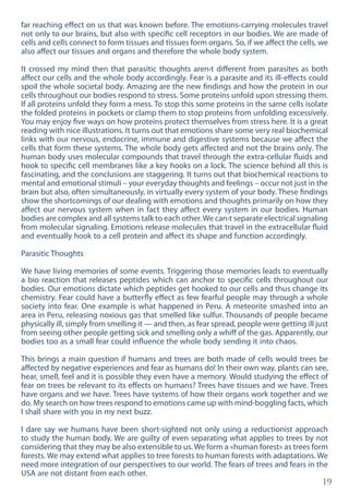 19
far reaching effect on us that was known before. The emotions-carrying molecules travel
not only to our brains, but also with specific cell receptors in our bodies. We are made of
cells and cells connect to form tissues and tissues form organs. So, if we affect the cells, we
also affect our tissues and organs and therefore the whole body system.
It crossed my mind then that parasitic thoughts aren›t different from parasites as both
affect our cells and the whole body accordingly. Fear is a parasite and its ill-effects could
spoil the whole societal body. Amazing are the new findings and how the protein in our
cells throughout our bodies respond to stress. Some proteins unfold upon stressing them.
If all proteins unfold they form a mess. To stop this some proteins in the same cells isolate
the folded proteins in pockets or clamp them to stop proteins from unfolding excessively.
You may enjoy five ways on how proteins protect themselves from stress here. It is a great
reading with nice illustrations. It turns out that emotions share some very real biochemical
links with our nervous, endocrine, immune and digestive systems because we affect the
cells that form these systems. The whole body gets affected and not the brains only. The
human body uses molecular compounds that travel through the extra-cellular fluids and
hook to specific cell membranes like a key hooks on a lock. The science behind all this is
fascinating, and the conclusions are staggering. It turns out that biochemical reactions to
mental and emotional stimuli – your everyday thoughts and feelings – occur not just in the
brain but also, often simultaneously, in virtually every system of your body. These findings
show the shortcomings of our dealing with emotions and thoughts primarily on how they
affect our nervous system when in fact they affect every system in our bodies. Human
bodies are complex and all systems talk to each other.We can›t separate electrical signaling
from molecular signaling. Emotions release molecules that travel in the extracellular fluid
and eventually hook to a cell protein and affect its shape and function accordingly.
Parasitic Thoughts
We have living memories of some events. Triggering those memories leads to eventually
a bio reaction that releases peptides which can anchor to specific cells throughout our
bodies. Our emotions dictate which peptides get hooked to our cells and thus change its
chemistry. Fear could have a butterfly effect as few fearful people may through a whole
society into fear. One example is what happened in Peru. A meteorite smashed into an
area in Peru, releasing noxious gas that smelled like sulfur. Thousands of people became
physically ill, simply from smelling it — and then, as fear spread, people were getting ill just
from seeing other people getting sick and smelling only a whiff of the gas. Apparently, our
bodies too as a small fear could influence the whole body sending it into chaos.
This brings a main question if humans and trees are both made of cells would trees be
affected by negative experiences and fear as humans do! In their own way, plants can see,
hear, smell, feel and it is possible they even have a memory. Would studying the effect of
fear on trees be relevant to its effects on humans? Trees have tissues and we have. Trees
have organs and we have. Trees have systems of how their organs work together and we
do. My search on how trees respond to emotions came up with mind-boggling facts, which
I shall share with you in my next buzz.
I dare say we humans have been short-sighted not only using a reductionist approach
to study the human body. We are guilty of even separating what applies to trees by not
considering that they may be also extensible to us. We form a «human forest» as trees form
forests. We may extend what applies to tree forests to human forests with adaptations. We
need more integration of our perspectives to our world. The fears of trees and fears in the
USA are not distant from each other.
 