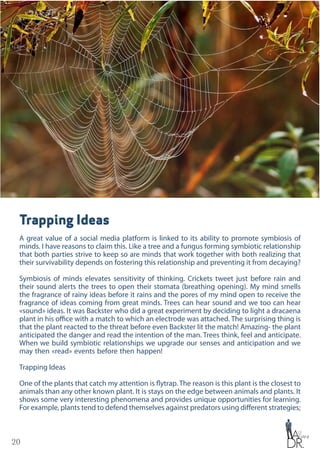 20
Trapping Ideas
A great value of a social media platform is linked to its ability to promote symbiosis of
minds. I have reasons to claim this. Like a tree and a fungus forming symbiotic relationship
that both parties strive to keep so are minds that work together with both realizing that
their survivability depends on fostering this relationship and preventing it from decaying?
Symbiosis of minds elevates sensitivity of thinking. Crickets tweet just before rain and
their sound alerts the trees to open their stomata (breathing opening). My mind smells
the fragrance of rainy ideas before it rains and the pores of my mind open to receive the
fragrance of ideas coming from great minds. Trees can hear sound and we too can hear
«sound» ideas. It was Backster who did a great experiment by deciding to light a dracaena
plant in his office with a match to which an electrode was attached. The surprising thing is
that the plant reacted to the threat before even Backster lit the match! Amazing- the plant
anticipated the danger and read the intention of the man. Trees think, feel and anticipate.
When we build symbiotic relationships we upgrade our senses and anticipation and we
may then «read» events before then happen!
Trapping Ideas
One of the plants that catch my attention is flytrap. The reason is this plant is the closest to
animals than any other known plant. It is stays on the edge between animals and plants. It
shows some very interesting phenomena and provides unique opportunities for learning.
For example, plants tend to defend themselves against predators using different strategies;
 