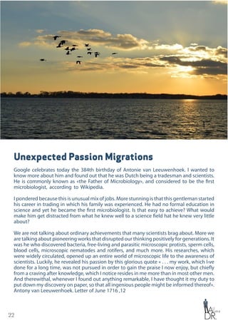 22
Unexpected Passion Migrations
Google celebrates today the 384th birthday of Antonie van Leeuwenhoek. I wanted to
know more about him and found out that he was Dutch being a tradesman and scientists.
He is commonly known as «the Father of Microbiology», and considered to be the first
microbiologist, according to Wikipedia.
I pondered because this is unusual mix of jobs. More stunning is that this gentleman started
his career in trading in which his family was experienced. He had no formal education in
science and yet he became the first microbiologist. Is that easy to achieve? What would
make him get distracted from what he knew well to a science field hat he knew very little
about?
We are not talking about ordinary achievements that many scientists brag about. More we
are talking about pioneering works that disrupted our thinking positively for generations. It
was he who discovered bacteria, free-living and parasitic microscopic protists, sperm cells,
blood cells, microscopic nematodes and rotifers, and much more. His researches, which
were widely circulated, opened up an entire world of microscopic life to the awareness of
scientists. Luckily, he revealed his passion by this glorious quote « . . . my work, which I›ve
done for a long time, was not pursued in order to gain the praise I now enjoy, but chiefly
from a craving after knowledge, which I notice resides in me more than in most other men.
And therewithal, whenever I found out anything remarkable, I have thought it my duty to
put down my discovery on paper, so that all ingenious people might be informed thereof».
Antony van Leeuwenhoek. Letter of June 1716 ,12
 