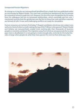 23
Unexpected Passion Migrations
As strange as it may be van Leeuwenhoek benefited from a book that was published earlier
on microscopy by Robert Hooke. This man had a architecture background, but his passion
for innovative research made him rich. However; his thirst for more recognition for his works
from his colleagues led him to tensioned relationships, which eventually got him sick. I
mentioned recently that this gentleman was the first to show that cork and other materials
are formed of cells. A new and challenging conflicts are ready for storytellers.
Human resources are trying to find today T-Shaped candidates who know one subject very
well and a host of others as well making the top of theT.Where is the passion? Robert Hooke
and Antony van Leeuwenhoek created more exciting jobs than thousands of business
people or scientists combined.The migration away from what we are passionate for to what
pays more is deadlocked. It is not going to create enough jobs; and only for the lucky few.
Jobs emerge when people do what they have passion for and not that what pays more.
 
