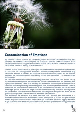 24
Contamination of Emotions
My previous buzz on Unexpected Passion Migrations and subsequent lovely buzz by Sara
Jacobovici on Bee Passionate drew great discussions. A comment by Fatima Williams led to
the formation of what I suggested as the WPD Factor (Wonderment, Passion and Drive) as
the main factor of succeeding in whatever we do.
ThisWPD Factor prompted me to investigate it in more detail for many reasonWonderment
or curiosity is the starting passion and then a mix of complex passions and self-drive may
be all what we need to succeed. But don›t we? Is wonderment short-lived? Is it because our
emotions are contaminated and thus leading to contaminated efforts? Or, are there other
possibilities?
We contaminate our emotions with many negative ones such as fear. Fear is what ties up
our minds from seeing more possibilities and options. We contaminate our emotions with
trying to please others rather than pleasing our inner drive and doing what affectionate us.
The inner drive and prevailing emotions oppose each other only to see our efforts come to
no fruition. We contaminate our emotions as we contaminate our waters. We see microbial
and fungal growth in water and forget that our bodies are mainly filled with running water.
We too tend to contaminate our inner waters with negative thoughts and allow for the
growth of fungal ideas fast in our bodies and then ask we failed.
The movement of emotions has been revealed and I covered this movement in a
presentation titled Emotions Movement. I find it appropriate to re-visit this presentation
and tie it up with the WPD Factor. The next image shows that emotions aggregate in five
major clusters. Green stands for positive emotions, blue for quiet and low energy emotions,
 