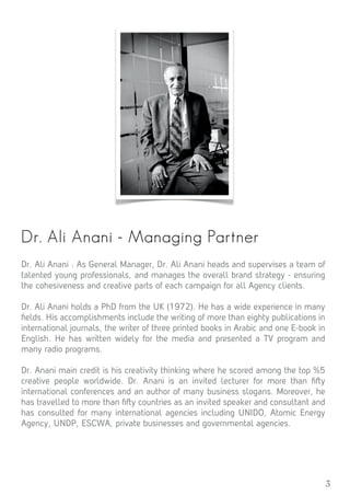 3
Dr. Ali Anani - Managing Partner
Dr. Ali Anani : As General Manager, Dr. Ali Anani heads and supervises a team of
talented young professionals, and manages the overall brand strategy - ensuring
the cohesiveness and creative parts of each campaign for all Agency clients.
Dr. Ali Anani holds a PhD from the UK (1972). He has a wide experience in many
ﬁelds. His accomplishments include the writing of more than eighty publications in
international journals, the writer of three printed books in Arabic and one E-book in
English. He has written widely for the media and presented a TV program and
many radio programs.
Dr. Anani main credit is his creativity thinking where he scored among the top %5
creative people worldwide. Dr. Anani is an invited lecturer for more than ﬁ y
international conferences and an author of many business slogans. Moreover, he
has travelled to more than ﬁ y countries as an invited speaker and consultant and
has consulted for many international agencies including UNIDO, Atomic Energy
Agency, UNDP, ESCWA, private businesses and governmental agencies.
 