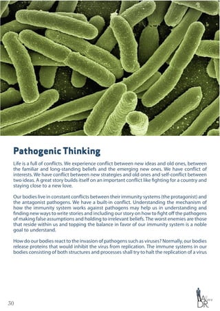 30
Pathogenic Thinking
Life is a full of conflicts. We experience conflict between new ideas and old ones, between
the familiar and long-standing beliefs and the emerging new ones. We have conflict of
interests. We have conflict between new strategies and old ones and self-conflict between
two ideas. A great story builds itself on an important conflict like fighting for a country and
staying close to a new love.
Our bodies live in constant conflicts between their immunity systems (the protagonist) and
the antagonist pathogens. We have a built-in conflict. Understanding the mechanism of
how the immunity system works against pathogens may help us in understanding and
finding new ways to write stories and including our story on how to fight off the pathogens
of making false assumptions and holding to irrelevant beliefs. The worst enemies are those
that reside within us and topping the balance in favor of our immunity system is a noble
goal to understand.
How do our bodies react to the invasion of pathogens such as viruses? Normally, our bodies
release proteins that would inhibit the virus from replication. The immune systems in our
bodies consisting of both structures and processes shall try to halt the replication of a virus
 