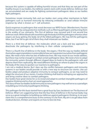 31
because this system is capable of telling harmful viruses and that they are not part of the
healthy tissues in our bodies. Our defense system starts with innate defense. Defenses that
we accumulated and are ready for fighting contaminant pathogenic ideas as our bodies
fight pathogens.
Sometimes innate immunity fails and our bodies start using other mechanism to fight
pathogens such as humoral immunity by releasing antibodies or /and cellular immune
response by what is known as T -cell activation.
Quick responses to pathogens that wood decrease our WPD Factor (Wonderment, Passion
and Drive) start by using protective methods such as filtering pathogens and burning them
in the acidity of our stomachs. This first of defense may succeed and if not second line
defenseswork.Whitebloodcellstravelthroughthebodytokillthepathogenswhereasother
organs are busy getting the body rid of the killed pathogens. We may kill the pathogenic
ideas, but if we fail to get rid of them they shall intoxicate our bodies.
There is a third line of defense- the molecules which use a lock and key approach to
deactivate the pathogens by interfering in their cellular composition.
There is a fourth line of defense in the body- the organs. I find the way our bodies defend
themselvesagainstpredatorsisextensibletohowwemayprotectourselvesfrompathogenic
ideas. We need a hero who has lots of defensive lines. We may resort to our innate abilities,
but these may not be enough to combat certain pathogenic ideas.We need a hero to adapt
the immunity system through different shaped ideas to hook to the pathogenic cells and
deprive them from replicating. We need different thinking on where to place the organs in
the body of the story to quicken our reactions to pathogens.
I am not a medical doctor. But I dare say the conflict between pathogens and immunity
systems in our bodies would provide us with a new way to structure our stories. Like our
bodies adapt and produce adaptive immunity to conquer pathogens, so we may need to
adapt the structure of our stories. Creative thinking shall lead to reshaping our approaches
and bring creative ideas to combat pathogens.
Our bodies have great stories for us to reveal and adapt to combat intangible pathogens of
negative thinking and to chart art novel approaches.
Thestoryofhowourbodiesbuildimmunitytonewpathogensmaywellserveasaparadigm
inbuildingourimmunitytopathogenicthinking.
This pathogen for this buzz started from a great buzz by Sara Jacobovici on The Business of
Defense. What I am suggesting here that the four lines of defense in the human body may
serve as a great metaphor to building our defenses against pathogenic thinking. In no way I
claim this is a comprehensive buzz; to the contrary it is far from. My aim is to get ideas from
medical doctors, thinkers and experts on how to best do that.
 