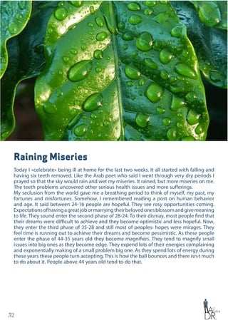 32
Raining Miseries
Today I «celebrate» being ill at home for the last two weeks. It all started with falling and
having six teeth removed. Like the Arab poet who said I went through very dry periods I
prayed so that the sky would rain and wet my miseries. It rained, but more miseries on me.
The teeth problems uncovered other serious health issues and more sufferings.
My seclusion from the world gave me a breathing period to think of myself, my past, my
fortunes and misfortunes. Somehow, I remembered reading a post on human behavior
and age. It said between 24-16 people are hopeful. They see rosy opportunities coming.
Expectationsofhavingagreatjobormarryingtheirbelovedonesblossomandgivemeaning
to life. They sound enter the second phase of 28-24. To their dismay, most people find that
their dreams were difficult to achieve and they become optimistic and less hopeful. Now,
they enter the third phase of 35-28 and still most of peoples› hopes were mirages. They
feel time is running out to achieve their dreams and become pessimistic. As these people
enter the phase of 44-35 years old they become magnifiers. They tend to magnify small
issues into big ones as they become edge. They expend lots of their energies complaining
and exponentially making of a small problem big one. As they spend lots of energy during
these years these people turn accepting. This is how the ball bounces and there isn›t much
to do about it. People above 44 years old tend to do that.
 