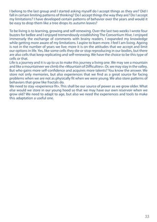 33
I belong to the last group and I started asking myself do I accept things as they are? Did I
fall in certain limiting patterns of thinking? Do I accept things the way they are? Do I accept
my limitations? I have developed certain patterns of behavior over the years and would it
be easy to drop them like a tree drops its autumn leaves?
To be living is to learning, growing and self-renewing. Over the last two weeks I wrote four
buzzes for beBee and I enjoyed tremendously establishing The Consortium Hive. I enjoyed
immensely the exchange of comments with brainy readers. I expanded my knowledge
while getting more aware of my limitations. I aspire to learn more. I feel I am living. Ageing
is not in the number of years we live; more it is on the attitudes that we accept and limit
our options in life. Yes, like some cells they die or stop reproducing in our bodies, but there
are also cells that keep replicating and self-renewing. We have the choice to be this type of
cells or that.
Life is a journey and it is up to us to make this journey a living one. We may see a mountain
and like a mountaineer we climb the «Mountain of Difficulties». Or, we may stay in the valley.
But who gains more self-confidence and acquires more talents? You know the answer. We
store not only memories, but also experiences that we find as a great source for facing
problems when we are not as physically fit when we were young. We also store patterns of
behaviors that grow like fractals do.
We need to stay «experience fit». This shall be our source of power as we grow older. What
else would we store in our young hood so that we may have our own reservoir when we
grow old? We need to adapt to age, but also we need the experiences and tools to make
this adaptation a useful one.
 