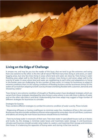 36
Living on the Edge of Challenge
It amazes me, and may be you too the reader of this buzz, that we tend to go the extremes and swing
from one extreme to the other. Is this the call of nature? We find many trees living in arid zones, or water
logging areas, but very few trees living in areas where land and water are close by. Trees living in water
flooding areas adapt well to the flood of water. In contrast, trees living in arid zones adapt well to the
scarcity of water. In areas where land and water are neighboring to each other and adaptations to living
in the border areas are challenging, far less number of trees exists. Is it easier for businesses to adapt to
extreme conditions than it is for varying conditions of flooding business and for businesses thirsty for the
waters of survival than adapting to both scarcity of water and being flooded with customers, demands and
showering orders?
Trees living in one extreme condition of drought or flooding waters have developed strategies which are
variant from those strategies developed by trees living in areas where in one side there is plenty of water
and on the other side there is arid land. Understanding how trees adapt may suggest a huge number of
different strategies for businesses to consider.
Strategies for Scarcity
Trees combine different strategies to combat the extreme condition of water scarcity. These include:
· Dispensing off leaves or having small leaves to minimize water loss. Avoidance of loss is the core point.
Businessesmayalsoconsideravoidanceoflosseswhenexposedtosunnydays-lossofcashflows,customers
and talents are among the main losses businesses should thrive to minimize.
· Trees try to keep water in reservoirs of their own. Tree store water in specialized tissues such as in leaves
and trunks. So, the strategy is minimize water losses and maximizes water storage. In arid businesses
climates each business should consider what makes its «waters» and maximize their storage and minimize
their losses. It is balancing the opposites of losing water and storing it that tree excel at.
 