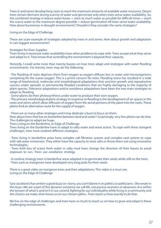 37
Trees in arid zones develop long roots to reach the maximum amounts of available water resources. Desert
trees remain dormant during scarcity of water and germinate only when trees sense water availability. So,
the combined strategy is reduce water losses + store as much water as possible for difficult times + reach
the scarce water to the maximum degree possible + reduce germination till trees sense water availability.
How about businesses in drought environments? Shouldn›t they consider the same strategies?
Living on the Edge of Challenge
These are scare example of strategies adopted by trees in arid zones. How about growth and adaptation
in rain logged environments?
Strategies for Over-Supplies
Trees living in excessive water availability have other problems to cope with. Trees accept what they sense
and adapt to it. Trees know that controlling the environment is beyond their capacity.
Honestly, I could write more than twenty buzzes on how trees adapt and strategize with water flooding
environments. For brevity, trees may do the following:
· The flooding of roots deprives them from oxygen as oxygen diffuses less in water and microorganisms
competing for the scarce oxygen. This is a prime concern for trees. Flooding stress has resulted in a wide
range of biochemical, molecular and morphological adaptations that sanction growth and reproductive
success under episodic or permanently flooded conditions that are highly damaging to the majority of
plant species. Tolerance adaptations and/or avoidance adaptations have been the two main strategies to
adapt to flooding.
· Some plants do their photosynthesis under water to produce their own oxygen.
· The primary morphological plant strategy in response to flooding is the development of air spaces in the
roots and stems which allow diffusion of oxygen from the aerial portions of the plant into the roots. These
plants find an alternative route for the supply of oxygen.
· There are so many other strategies and I may dedicate a buzz to focus on them.
How about trees that live on borderline between land and water? Surprisingly, very few plants can do that.
The challenges to adapt are huge.
Trees Living on the Borderline, or Edge of Challenge
Trees living on the borderline have to adapt to salty water and wave action. To cope with these stringent
challenges, trees have evolved different strategies:
· Trees living in borderline areas have complex salt filtration system and complex root system to cope
with salt water immersion. They either have the capacity to store salts or throw them out using innovative
technologies.
· Trees limit loss of scarce fresh water in salty mud trees change the direction of their leaves to avoid
exposure to sun. Trees use avoidance strategy.
· A creative strategy trees in borderline areas adapted is to germinate their seeds while still on the trees.
· Trees such as mangroves have developed very long pods for their seeds.
There is a great video on mangrove trees and their adaptations. This video is a must see.
Living on the Edge of Challenge
Sara Jacobovici has written a great buzz on «Sorry, you can’t blame it on politics or politicians». She wrote in
this buzz «We are a part of this dynamic existence we call life, not passive receivers or observers. It is within
the tension of what is and isn’t in our control, fighting for our individuality while living in a community and
the choices we make, that moves us on our chosen paths».Trees teach us how exactly to do that.
We live on the edge of challenges and trees have so much to teach us on how to grow and adapt in these
challenging environments.
 