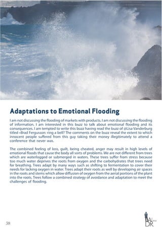 38
Adaptations to Emotional Flooding
I am not discussing the flooding of markets with products. I am not discussing the flooding
of information. I am interested in this buzz to talk about emotional flooding and its
consequences. I am tempted to write this buzz having read the buzz of @Lisa Vanderburg
titled «Brad Fergusson: ring a bell? The comments on the buzz reveal the extent to which
innocent people suffered from this guy taking their money illegitimately to attend a
conference that never was.
The combined feeling of loss, guilt, being cheated, anger may result in high levels of
emotional floods that cause the body all sorts of problems. We are not different from trees
which are waterlogged or submerged in waters. These trees suffer from stress because
too much water deprives the roots from oxygen and the carbohydrates that trees need
for breathing. Trees adapt by many ways such as shifting to fermentation to cover their
needs for lacking oxygen in water. Trees adapt their roots as well by developing air spaces
in the roots and stems which allow diffusion of oxygen from the aerial portions of the plant
into the roots. Trees follow a combined strategy of avoidance and adaptation to meet the
challenges of flooding.
 