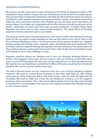 39
Adaptations to Emotional Flooding
We humans are the same when we get immersed in the floods of negative emotions. The
metabolism of our bodies change. Our rate of breathing increases. Our heart pulses go up.
Treespurposefullychangetheirmetabolism;elsetheydie.Weneedtobeawareofsituations
that flood us with negative emotions and send our bodies «astray». Our bodies respond by
releasing stress hormones and the more flooded we are, the more stress hormones our
bodies release. Our bodies are integrated and the effect of stress transfers to all parts of our
bodies. Adrenaline increases your heart rate, increases respiration, increases sweat, slows
digestion and these lead to more severe health problems. The spiral effects of flooding
negative emotions take their grip on our bodies.
The more we think about the bad experiences, the more we allow the feelings of remorse
build up. We may reach a stage whereby we start we look down at our selves, hate us and
the emotional flooding increases. The horny actions of one person escalate our negative
feelings going from feeling sad to rejected, upset, devastated and up to depressed. This
combines with the negative feelings starting from stressed to distress.The combinations of
these feelings flood us and we get immersed in them. We are like trees immersed in water
and finding survival a big challenge to meet.
Negative emotions distort our thinking and in turn our distorted thinking distorts our
actions. This happens at the same time we need to calm our thinking, to find alternative
ways to avoid thinking about the past and see bad experiences as a learning opportunity.
We need to train our breathing to control the ill-effect of the stress resulting from emotional
flooding. We need to see the world in new eyes.
The direct financial losses are less important than the cost of having flooding negative
emotions. We need to control those emotions or else they shall flood us with terrible
consequences. Brad Fergusson didn›t only steal money; more he stole the balanced life
of people. We need to make him a loser by not letting him immerse us in the negative
emotions of his evil actions. This is the way to defeat people of his kind. We need strength
to do that. This is only possible if we may turn the negative emotions that flooded some of
us into a horse power.
 