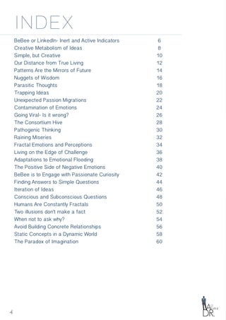 4
index
BeBee or LinkedIn- Inert and Active Indicators
Creative Metabolism of Ideas
Simple, but Creative
Our Distance from True Living
Patterns Are the Mirrors of Future
Nuggets of Wisdom
Parasitic Thoughts
Trapping Ideas
Unexpected Passion Migrations
Contamination of Emotions
Going Viral- Is it wrong?
The Consortium Hive
Pathogenic Thinking
Raining Miseries
Fractal Emotions and Perceptions
Living on the Edge of Challenge
Adaptations to Emotional Flooding
The Positive Side of Negative Emotions
BeBee is to Engage with Passionate Curiosity
Finding Answers to Simple Questions
Iteration of Ideas
Conscious and Subconscious Questions
Humans Are Constantly Fractals
Two illusions don't make a fact
When not to ask why?
Avoid Building Concrete Relationships
Static Concepts in a Dynamic World
The Paradox of Imagination
6
8
10
12
14
16
18
20
22
24
26
28
30
32
34
36
38
40
42
44
46
48
50
52
54
56
58
60
 