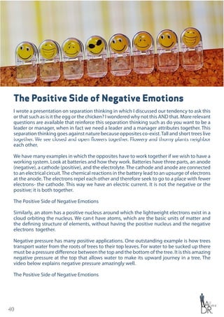 40
The Positive Side of Negative Emotions
I wrote a presentation on separation thinking in which I discussed our tendency to ask this
or that such as is it the egg or the chicken? I wondered why not this AND that. More relevant
questions are available that reinforce this separation thinking such as do you want to be a
leader or manager, when in fact we need a leader and a manager attributes together. This
separation thinking goes against nature because opposites co-exist.Tall and short trees live
together. We see closed and open flowers together. Flowery and thorny plants neighbor
each other.
We have many examples in which the opposites have to work together if we wish to have a
working system. Look at batteries and how they work. Batteries have three parts, an anode
(negative), a cathode (positive), and the electrolyte. The cathode and anode are connected
to an electrical circuit.The chemical reactions in the battery lead to an upsurge of electrons
at the anode. The electrons repel each other and therefore seek to go to a place with fewer
electrons- the cathode. This way we have an electric current. It is not the negative or the
positive; it is both together.
The Positive Side of Negative Emotions
Similarly, an atom has a positive nucleus around which the lightweight electrons exist in a
cloud orbiting the nucleus. We can›t have atoms, which are the basic units of matter and
the defining structure of elements, without having the positive nucleus and the negative
electrons together.
Negative pressure has many positive applications. One outstanding example is how trees
transport water from the roots of trees to their top leaves. For water to be sucked up there
must be a pressure difference between the top and the bottom of the tree. It is this amazing
negative pressure at the top that allows water to make its upward journey in a tree. The
video below explains negative pressure amazingly well.
The Positive Side of Negative Emotions
 