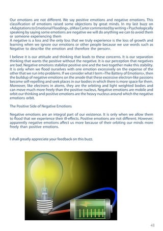 41
Our emotions are not different. We say positive emotions and negative emotions. This
classification of emotions raised some objections by great minds. In my last buzz on
«AdaptationstoEmotionalFlooding»,@MaxCartercommentedbywriting«Psychologically
speaking by saying some emotions are negative we will do anything we can to avoid them
or someone experiencing them
A negative is a loss and the only loss that we truly experience is the loss of growth and
learning when we ignore our emotions or other people because we use words such as
Negative to describe the emotion and therefore the person».
I believe it is our attitude and thinking that leads to these concerns. It is our separation
thinking that wants the positive without the negative. It is our perception that negatives
are bad. Negative emotions stabilize positive one and the two together make this stability.
It is only when we flood ourselves with one emotion excessively on the expense of the
other that we run into problems. If we consider what I term «The Battery of Emotions», then
the buildup of negative emotions on the anode that these excessive electron-like passions
become self-repelling and seek places in our bodies in which there is more space for them.
Moreover, like electrons in atoms, they are the orbiting and light weighted bodies and
can move much more freely than the positive nucleus. Negative emotions are mobile and
orbit our thinking and positive emotions are the heavy nucleus around which the negative
emotions orbit.
The Positive Side of Negative Emotions
Negative emotions are an integral part of our existence. It is only when we allow them
to flood that we experience their ill-effects. Positive emotions are not different. However;
apparently negative emotions affect us more because of their orbiting our minds more
freely than positive emotions.
I shall greatly appreciate your feedback on this buzz.
 